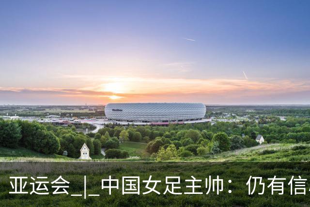 亚运会 | 中国女足主帅：仍有信心以小组头名出线